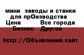 мини- заводы и станки для прОизводства › Цена ­ 100 - Все города Бизнес » Другое   